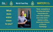A teal backdrop, textured in the middle. Top bar FAO, World Food Day, Water is Life Water is Food, separated by rain drops. Left column What does water mean to you? Right column “Water availability is the thing that limits food production more than anything else in the world.” - Andrew Leakey, University of Illinois at Urbana Champaign. A picture of Andrew Leakey sitting at a desk is in the center of the image.